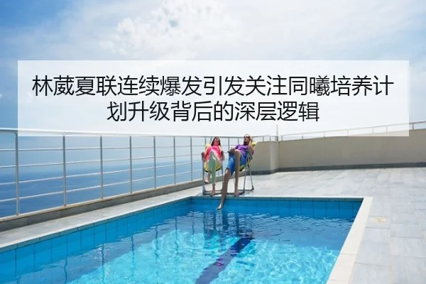 林葳夏联连续爆发引发关注同曦培养计划升级背后的深层逻辑