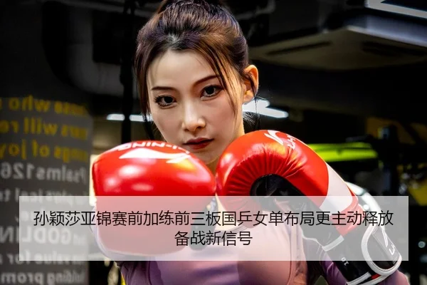 孙颖莎亚锦赛前加练前三板国乒女单布局更主动释放备战新信号