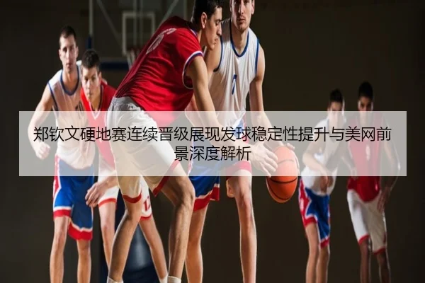 郑钦文硬地赛连续晋级展现发球稳定性提升与美网前景深度解析
