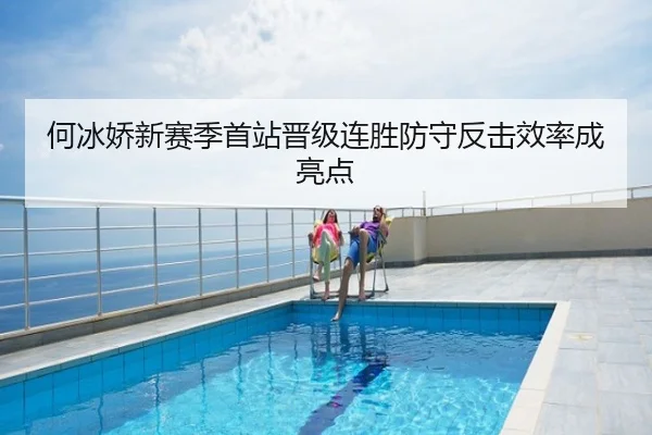 何冰娇新赛季首站晋级连胜防守反击效率成亮点